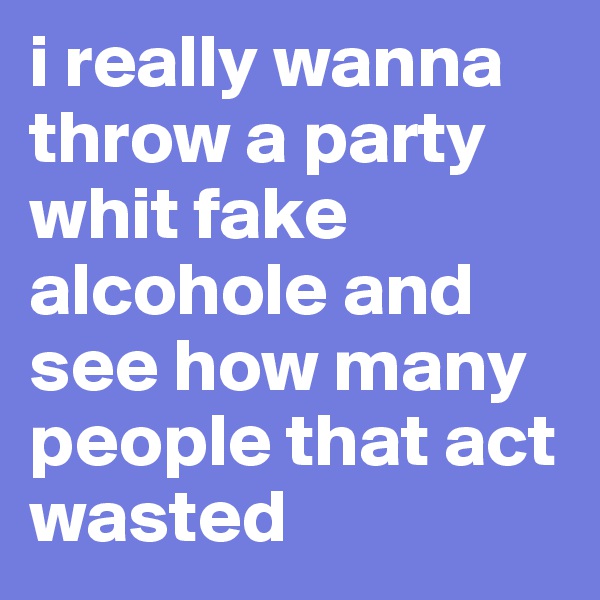 i really wanna throw a party whit fake alcohole and see how many people that act wasted