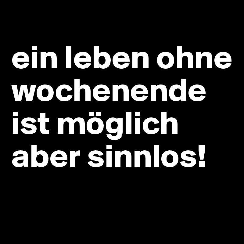 
ein leben ohne wochenende ist möglich aber sinnlos!
