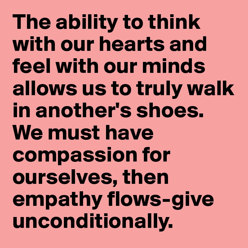 The ability to think with our hearts and feel with our minds allows us to truly walk in another's shoes.
We must have compassion for ourselves, then empathy flows-give unconditionally.