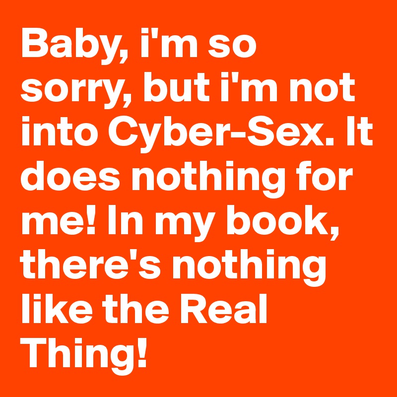 Baby, i'm so sorry, but i'm not into Cyber-Sex. It does nothing for me! In my book, there's nothing like the Real Thing!