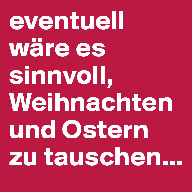 eventuell wäre es sinnvoll, Weihnachten und Ostern zu tauschen...