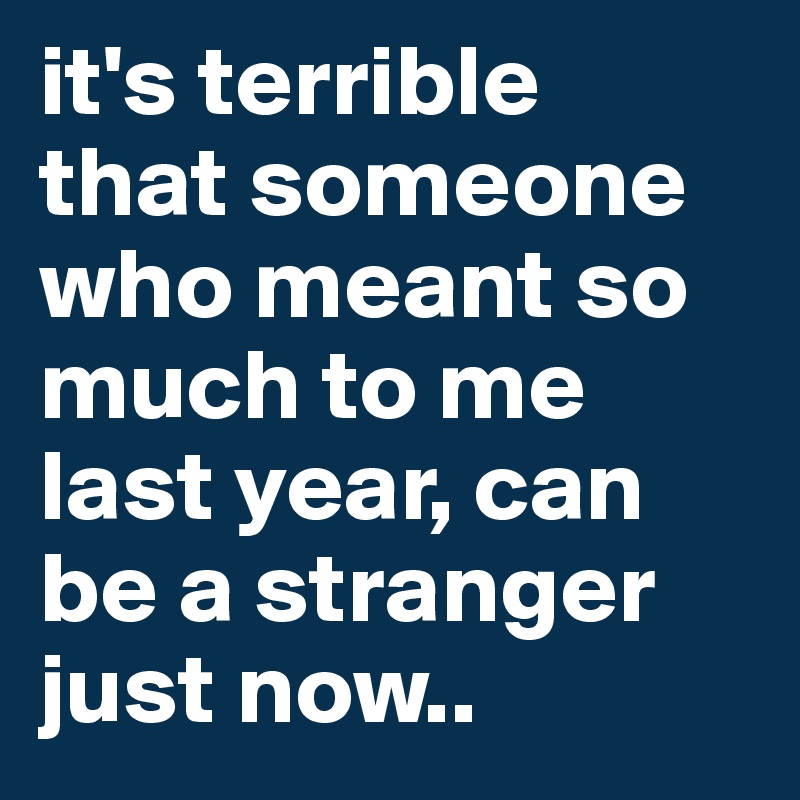 it's terrible 
that someone who meant so much to me last year, can be a stranger just now..