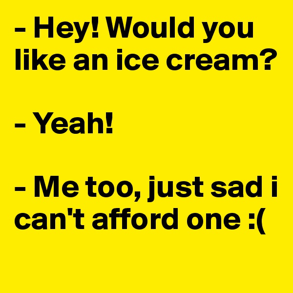 - Hey! Would you like an ice cream?

- Yeah!

- Me too, just sad i can't afford one :(
