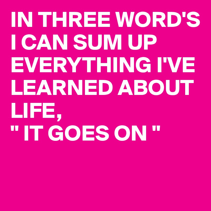 IN THREE WORD'S I CAN SUM UP EVERYTHING I'VE LEARNED ABOUT LIFE,
" IT GOES ON " 


