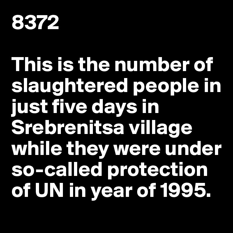 8372

This is the number of slaughtered people in just five days in Srebrenitsa village while they were under so-called protection of UN in year of 1995. 