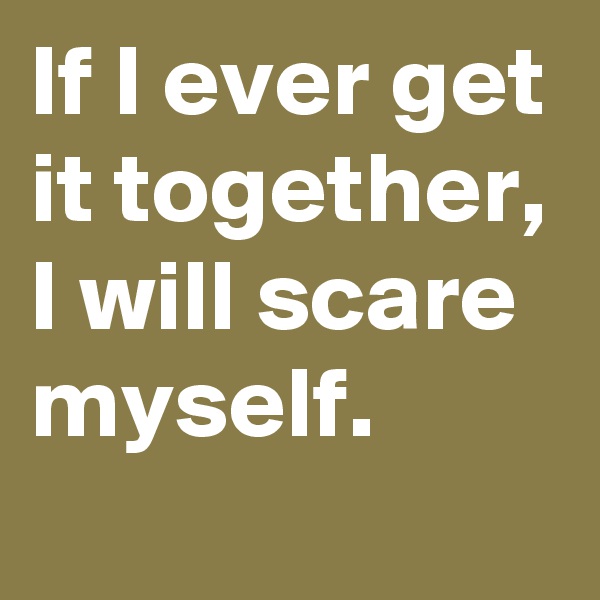 If I ever get it together, I will scare myself.