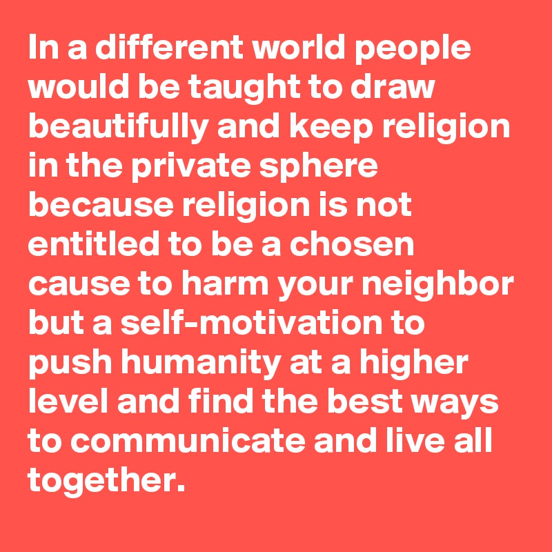 In a different world people would be taught to draw beautifully and keep religion in the private sphere because religion is not entitled to be a chosen cause to harm your neighbor but a self-motivation to push humanity at a higher level and find the best ways to communicate and live all together.