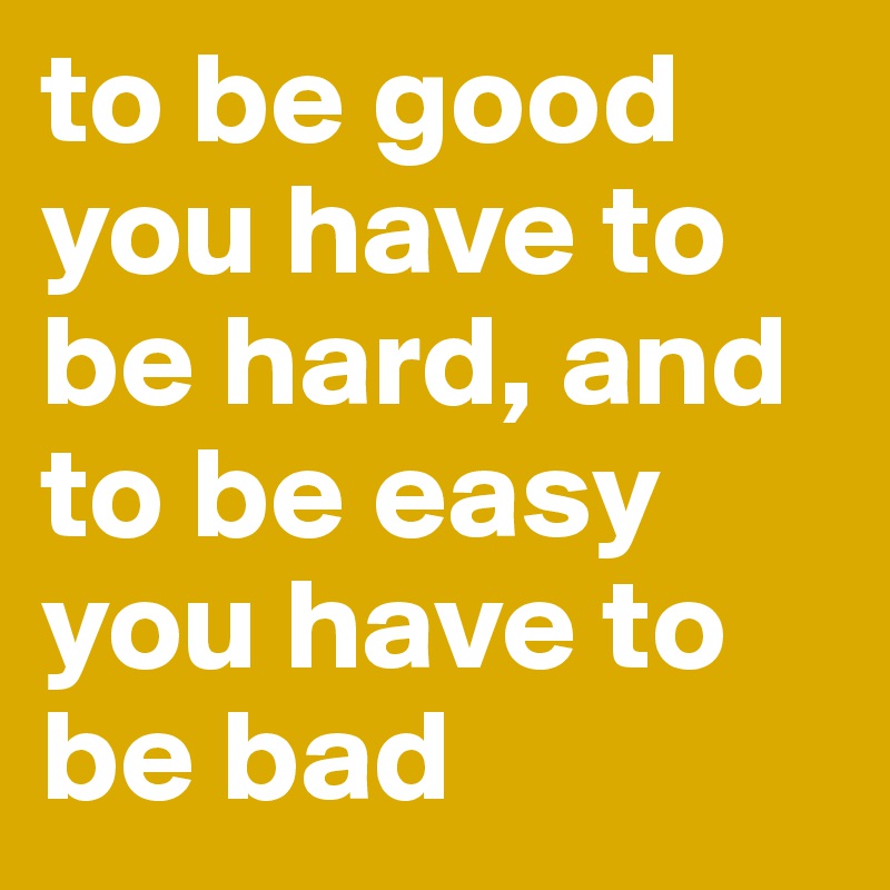 to be good you have to be hard, and to be easy you have to be bad ...