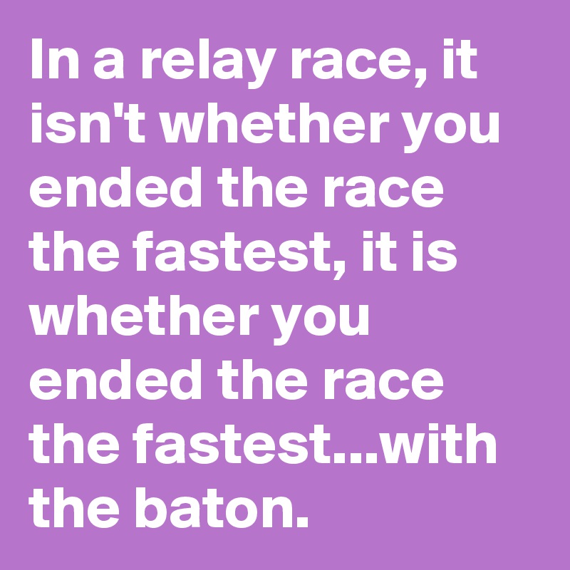 In a relay race, it isn't whether you ended the race the fastest, it is whether you ended the race the fastest...with the baton. 