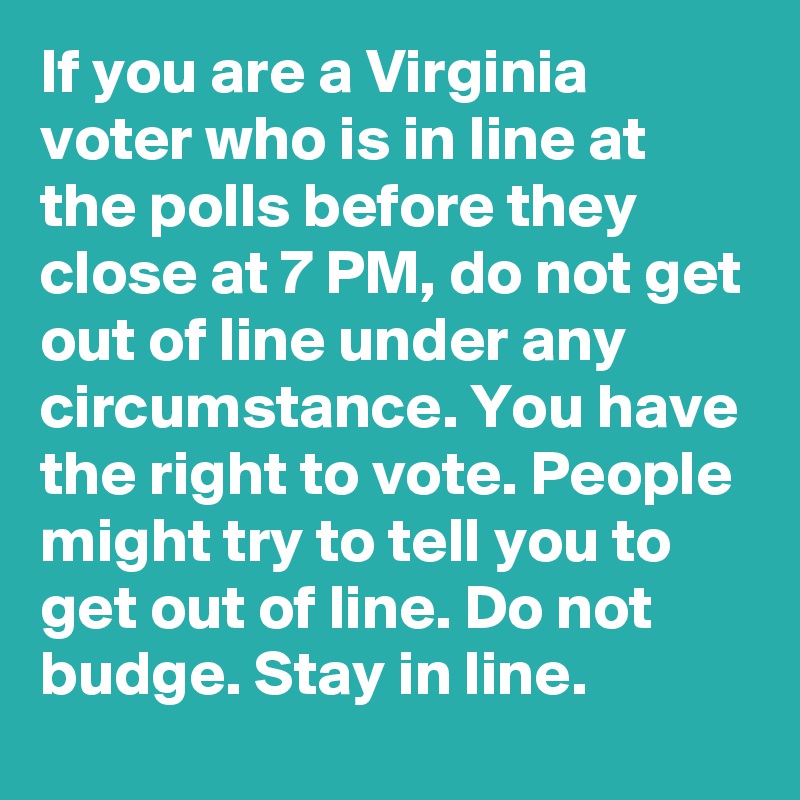 If you are a Virginia voter who is in line at the polls before they close at 7 PM, do not get out of line under any circumstance. You have the right to vote. People might try to tell you to get out of line. Do not budge. Stay in line.