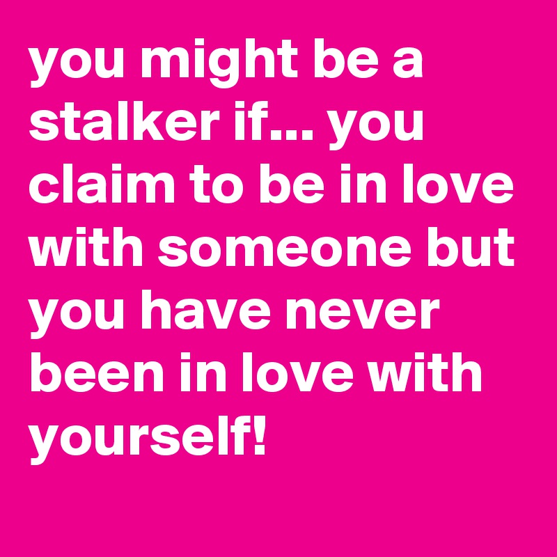 you might be a stalker if... you claim to be in love with someone but you have never been in love with yourself!