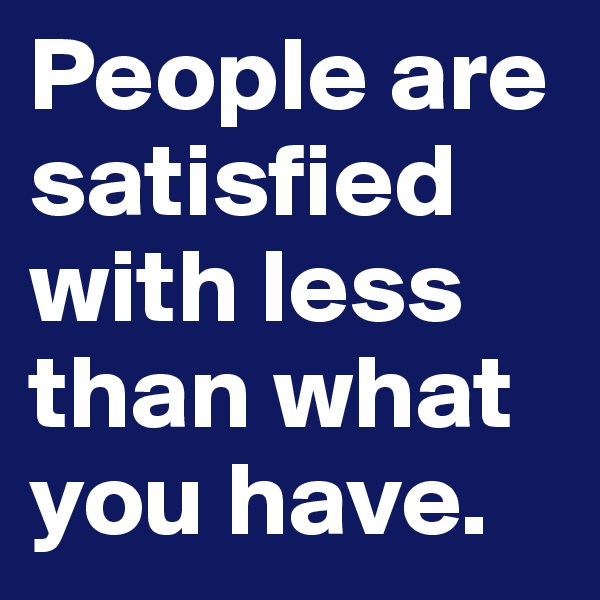 People are satisfied with less than what you have. 