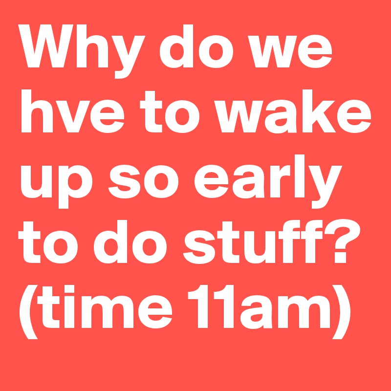Why do we hve to wake up so early to do stuff? 
(time 11am) 