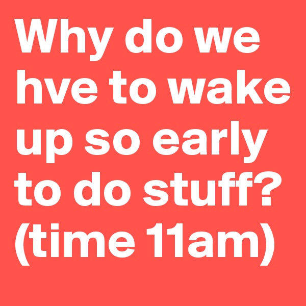 Why do we hve to wake up so early to do stuff? 
(time 11am) 