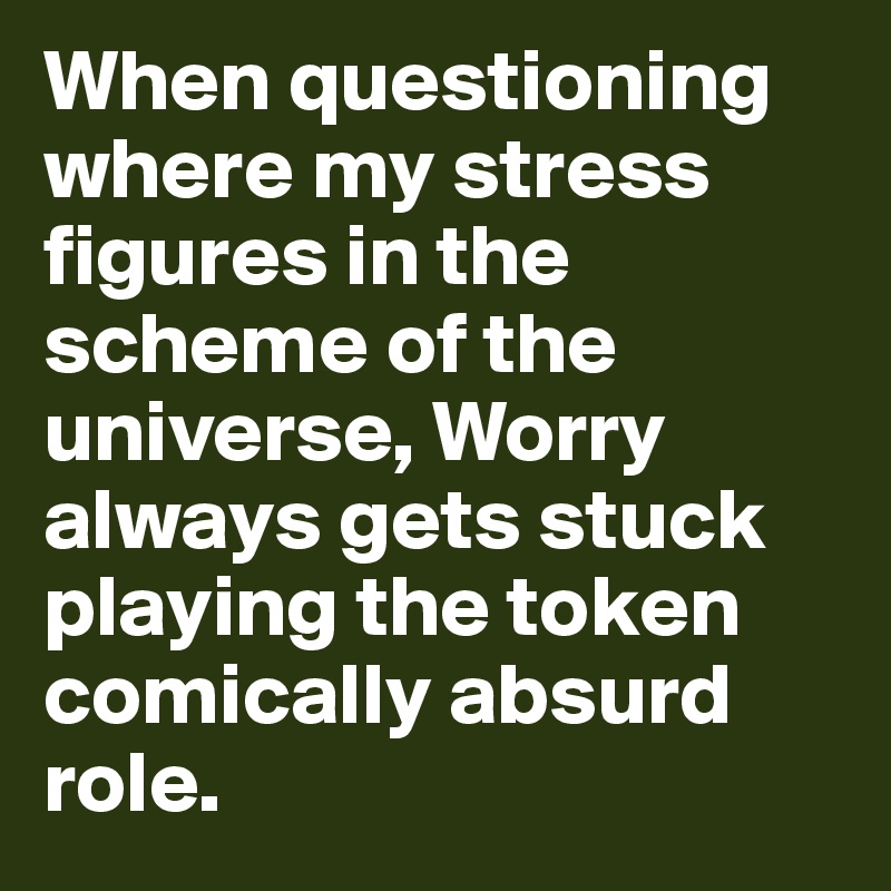 When questioning where my stress figures in the scheme of the universe, Worry always gets stuck playing the token comically absurd role.