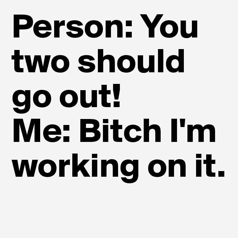 Person: You two should go out!
Me: Bitch I'm working on it.
