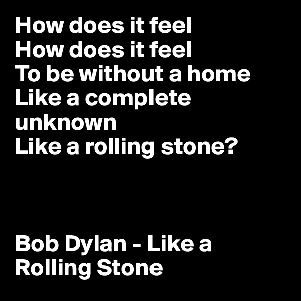 How does it feel 
How does it feel 
To be without a home 
Like a complete unknown 
Like a rolling stone?



Bob Dylan - Like a Rolling Stone
