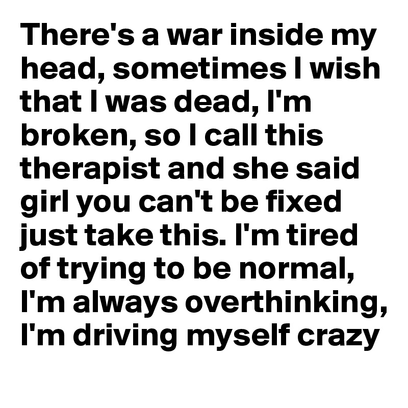 There's a war inside my head, sometimes I wish that I was dead, I'm broken, so I call this therapist and she said girl you can't be fixed just take this. I'm tired of trying to be normal,
I'm always overthinking,
I'm driving myself crazy
