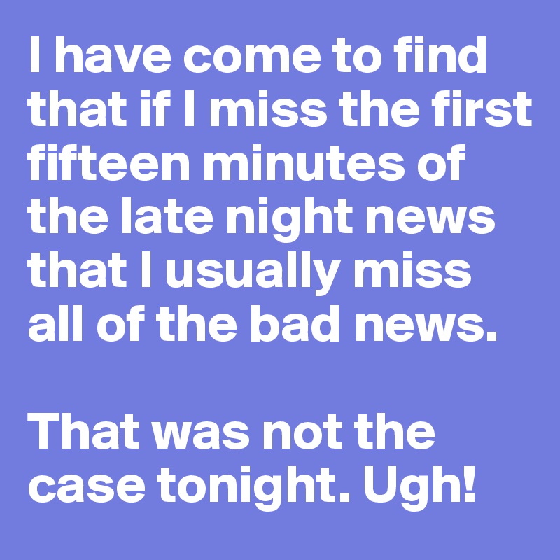 I have come to find that if I miss the first fifteen minutes of the late night news that I usually miss all of the bad news.

That was not the case tonight. Ugh!
