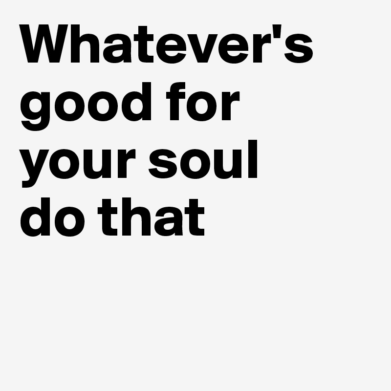 Whatever's good for your soul do that - Post by adriantiger on Boldomatic