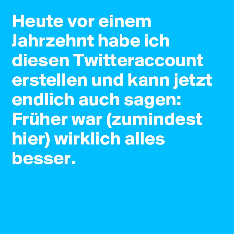 Heute vor einem Jahrzehnt habe ich diesen Twitteraccount erstellen und kann jetzt endlich auch sagen: 
Früher war (zumindest hier) wirklich alles besser.