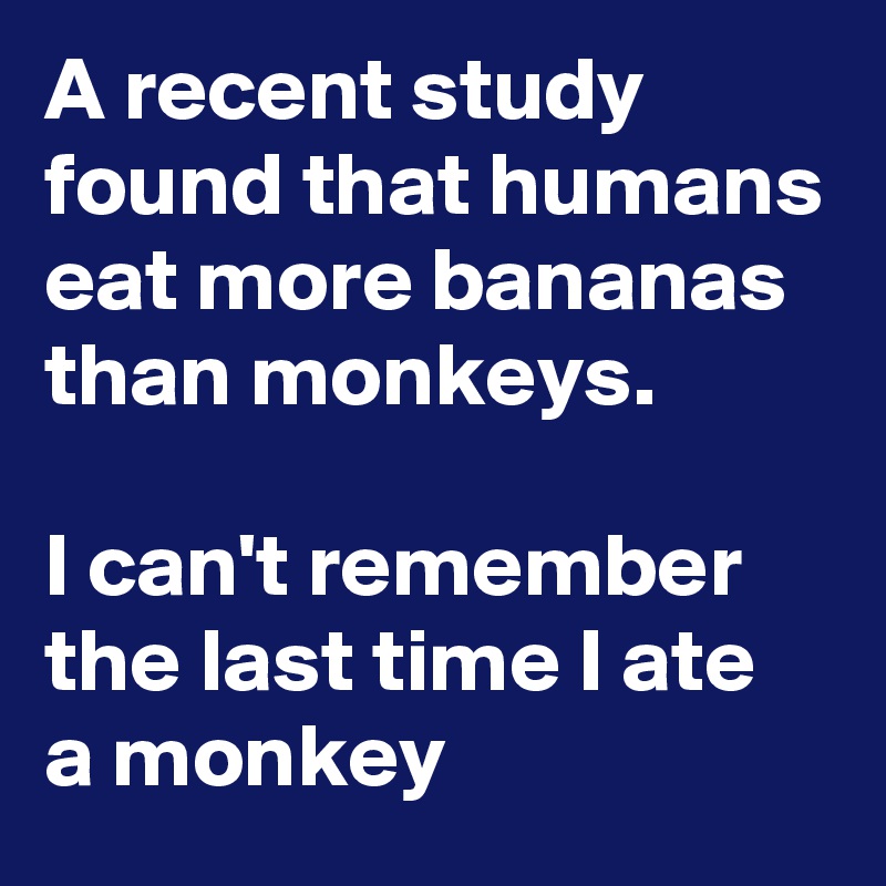 A recent study found that humans eat more bananas than monkeys.

I can't remember the last time I ate 
a monkey