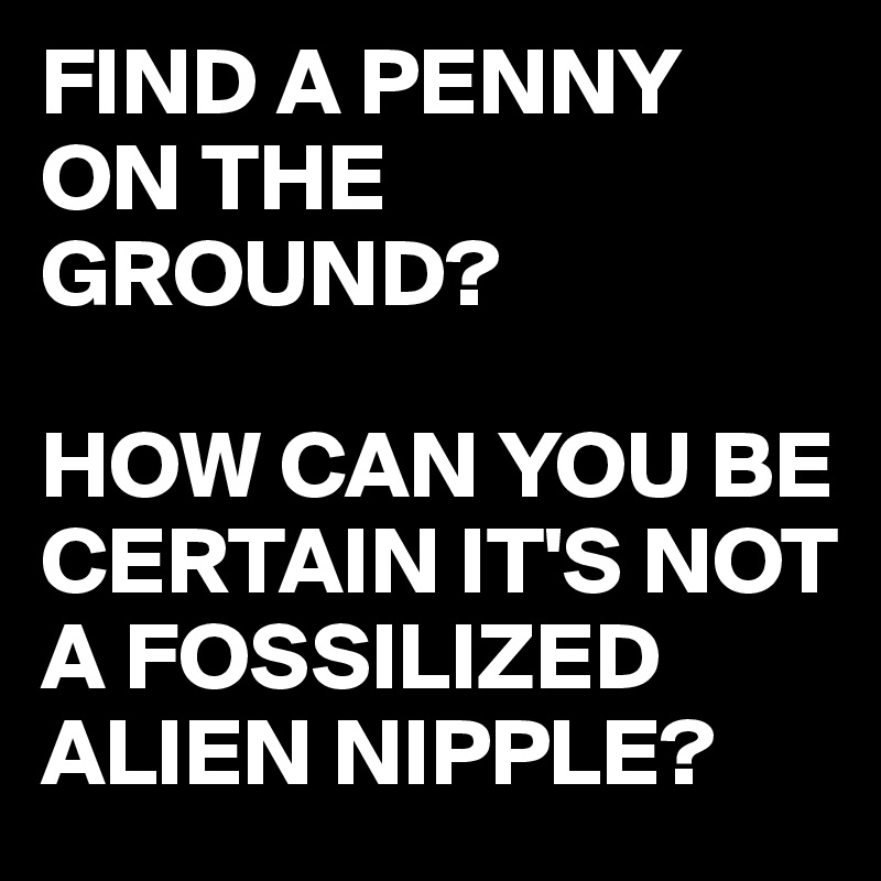 FIND A PENNY ON THE GROUND?

HOW CAN YOU BE CERTAIN IT'S NOT A FOSSILIZED ALIEN NIPPLE?