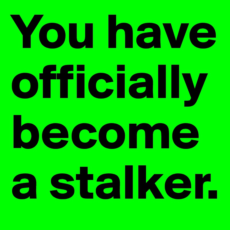 You have officially become a stalker. 