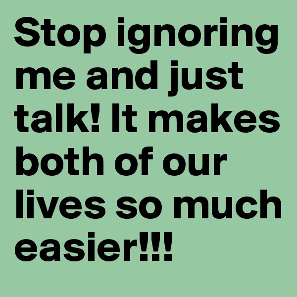 Stop ignoring me and just talk! It makes both of our lives so much easier!!!