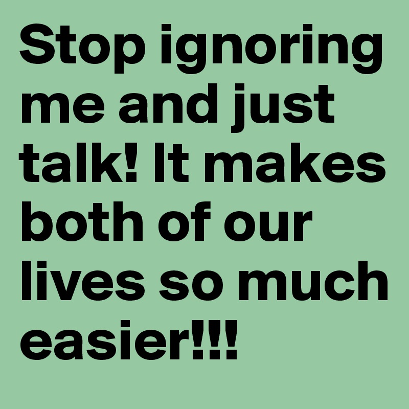 Stop ignoring me and just talk! It makes both of our lives so much easier!!!