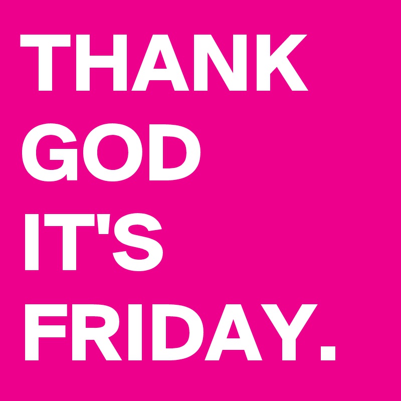 THANK GOD IT'S FRIDAY.