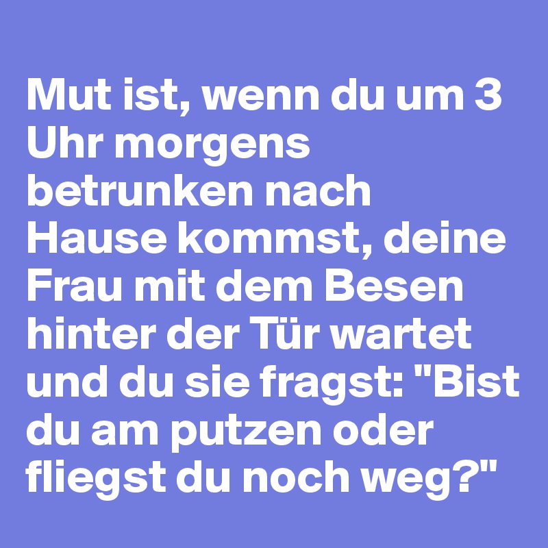 
Mut ist, wenn du um 3 Uhr morgens betrunken nach Hause kommst, deine Frau mit dem Besen hinter der Tür wartet und du sie fragst: "Bist du am putzen oder fliegst du noch weg?"