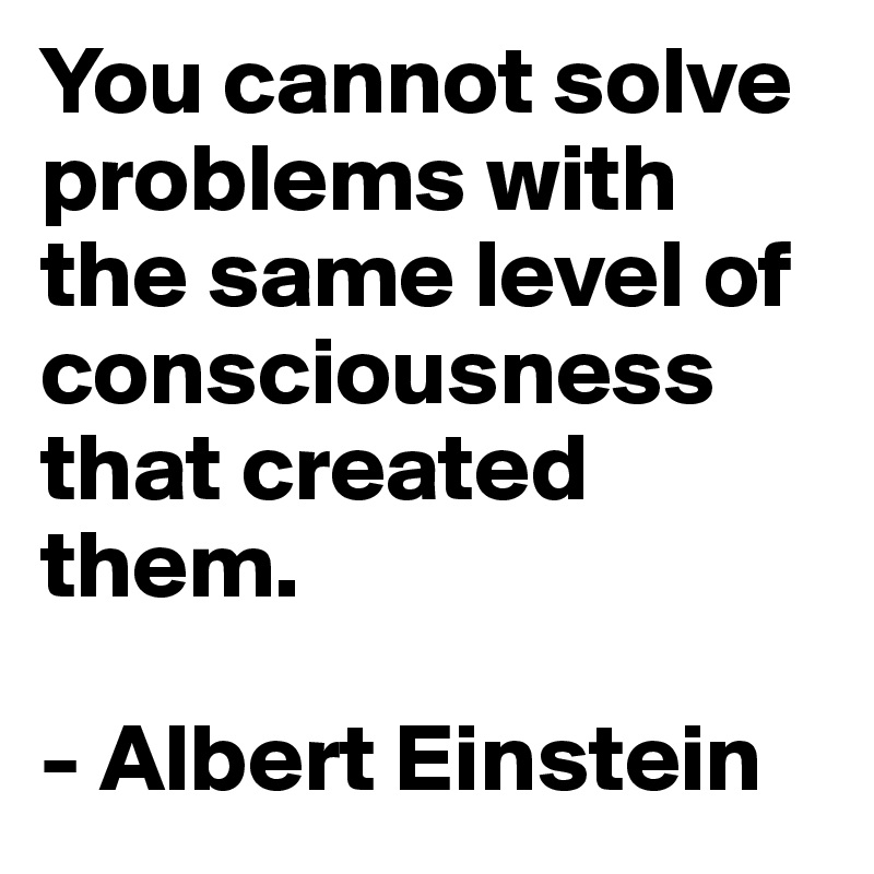 You cannot solve problems with the same level of consciousness that created them. 

- Albert Einstein