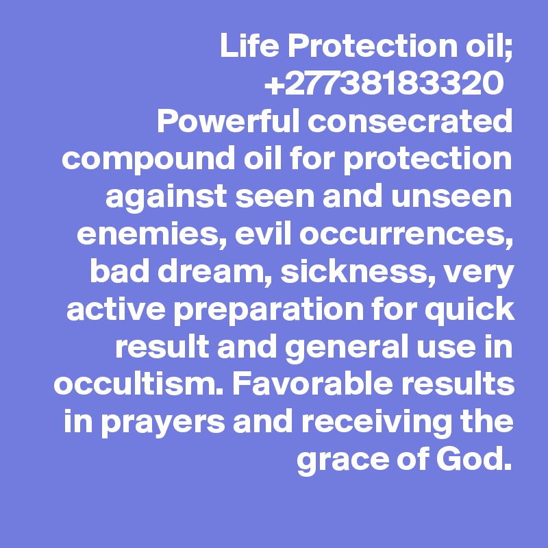 Life Protection oil; +27738183320 
Powerful consecrated compound oil for protection against seen and unseen enemies, evil occurrences, bad dream, sickness, very active preparation for quick result and general use in occultism. Favorable results in prayers and receiving the grace of God.
