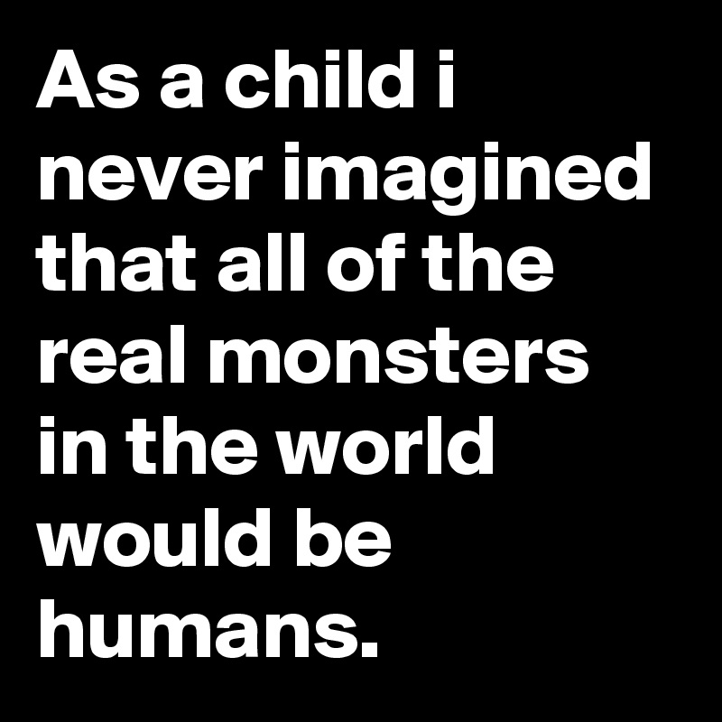 As a child i never imagined that all of the real monsters in the world would be humans.
