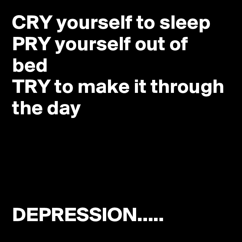 CRY yourself to sleep
PRY yourself out of bed
TRY to make it through the day




DEPRESSION.....