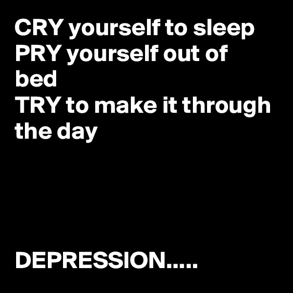 CRY yourself to sleep
PRY yourself out of bed
TRY to make it through the day




DEPRESSION.....