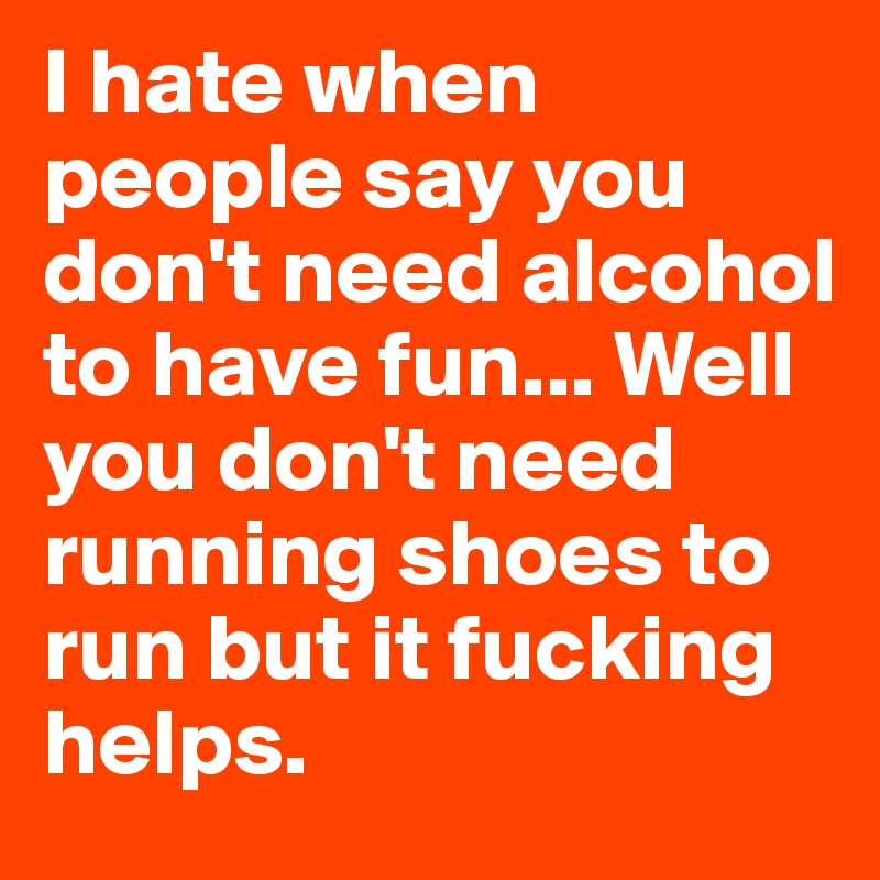 I hate when people say you don't need alcohol to have fun... Well you don't need running shoes to run but it fucking helps. 