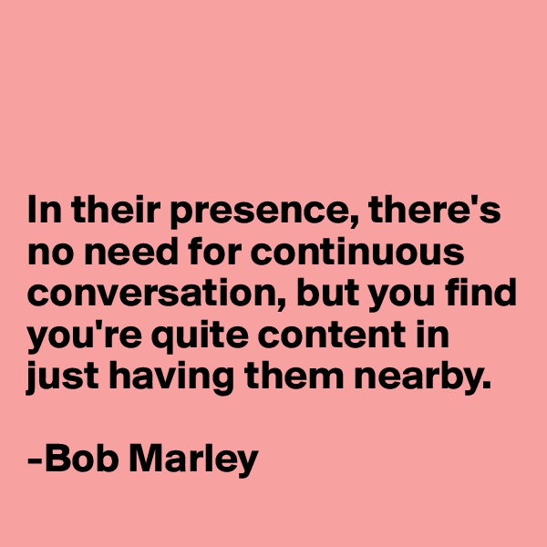 



In their presence, there's no need for continuous conversation, but you find you're quite content in just having them nearby. 

-Bob Marley