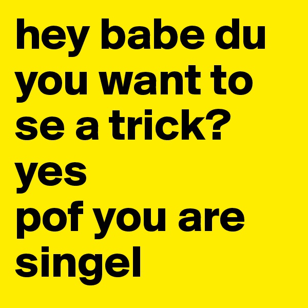 hey babe du you want to se a trick?yes
pof you are singel