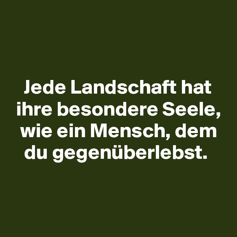 


   Jede Landschaft hat
 ihre besondere Seele,
  wie ein Mensch, dem
   du gegenüberlebst.

