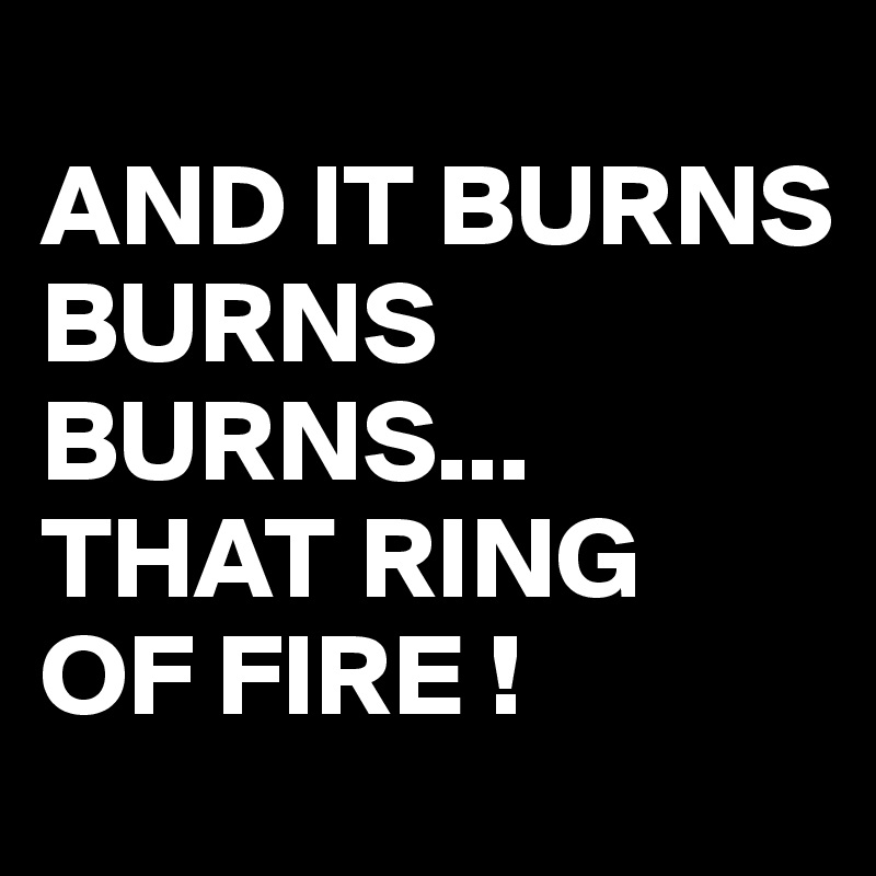 
AND IT BURNS BURNS
BURNS...
THAT RING
OF FIRE !
