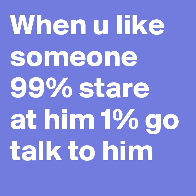 When u like someone 99% stare at him 1% go talk to him