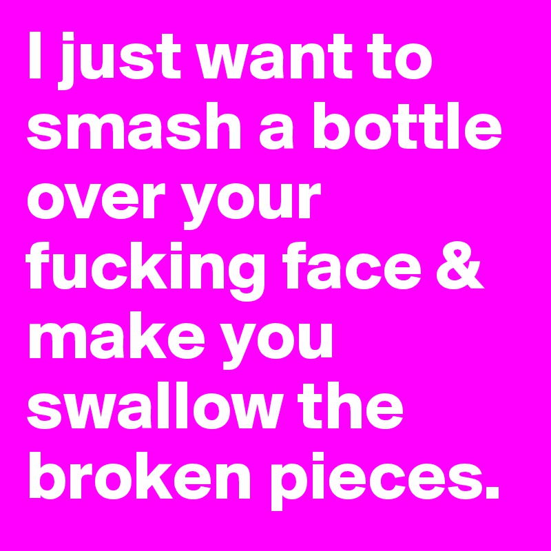 I just want to smash a bottle over your fucking face & make you swallow the broken pieces. 