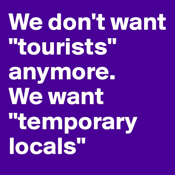 We don't want "tourists" anymore.
We want "temporary locals"