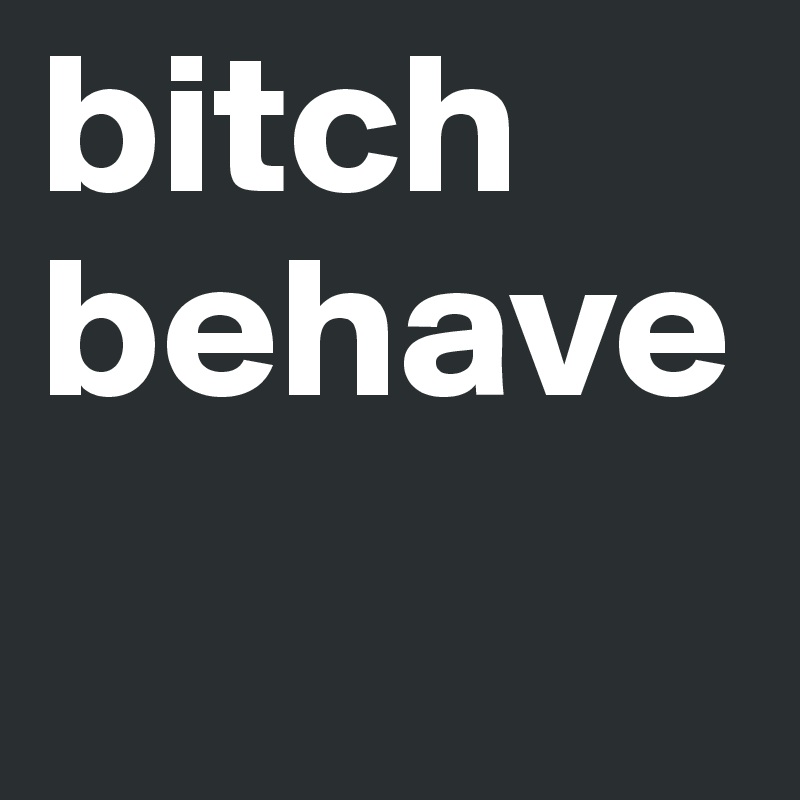 bitch behave