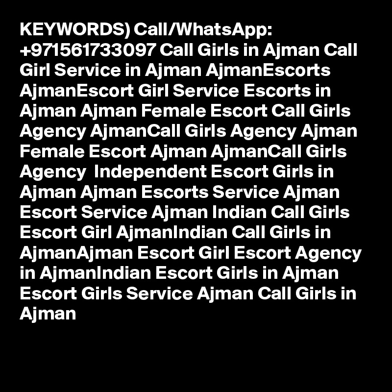 KEYWORDS) Call/WhatsApp: +971561733097 Call Girls in Ajman Call Girl Service in Ajman AjmanEscorts AjmanEscort Girl Service Escorts in Ajman Ajman Female Escort Call Girls Agency AjmanCall Girls Agency Ajman Female Escort Ajman AjmanCall Girls Agency  Independent Escort Girls in Ajman Ajman Escorts Service Ajman Escort Service Ajman Indian Call Girls Escort Girl AjmanIndian Call Girls in AjmanAjman Escort Girl Escort Agency in AjmanIndian Escort Girls in Ajman Escort Girls Service Ajman Call Girls in Ajman

