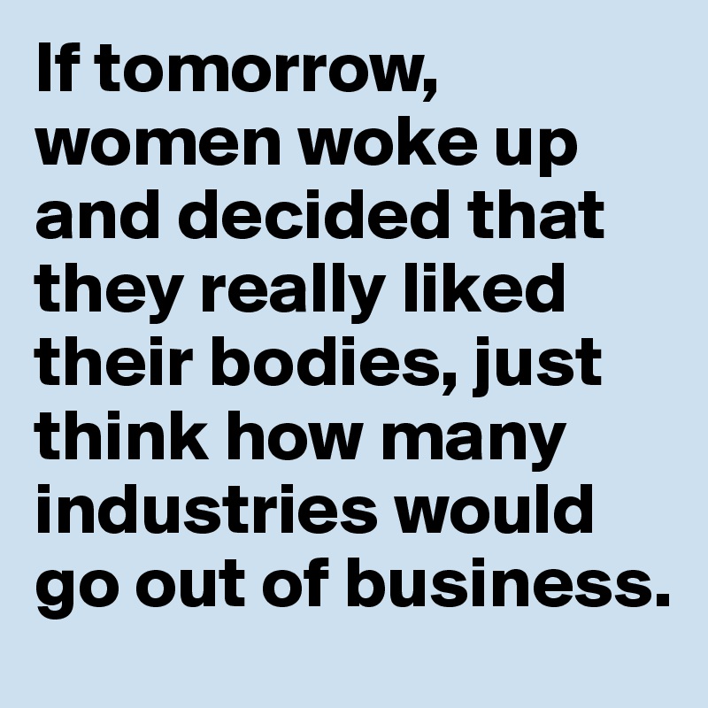 If tomorrow, women woke up and decided that they really liked their bodies, just think how many industries would go out of business.