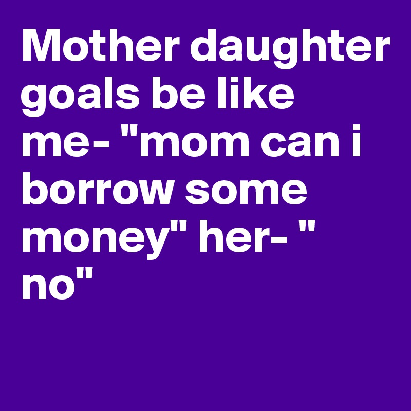 Mother daughter goals be like me- "mom can i borrow some money" her- " no"
