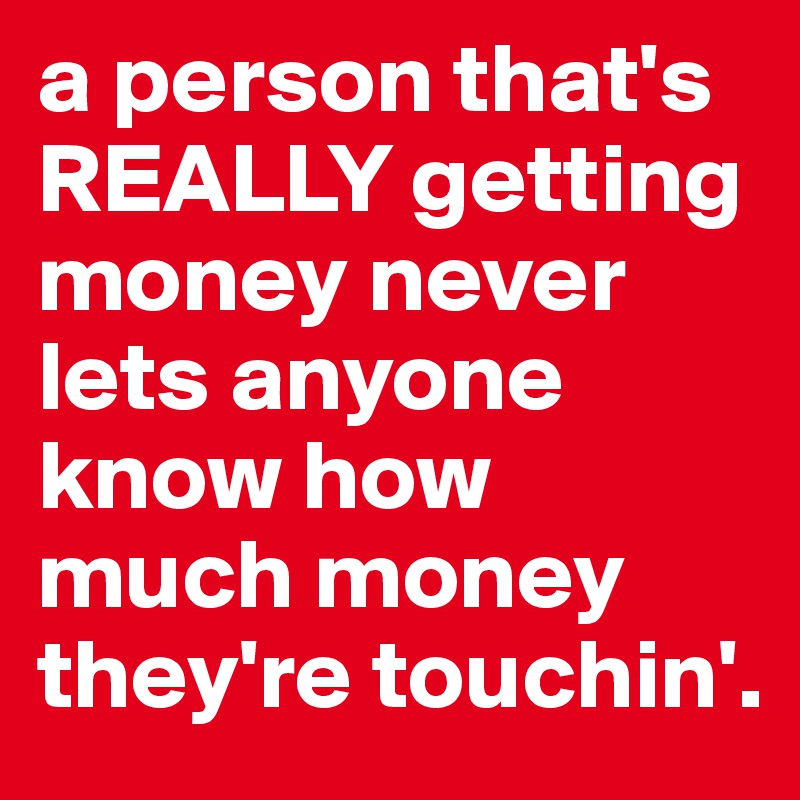 a person that's REALLY getting money never lets anyone know how much money they're touchin'. 